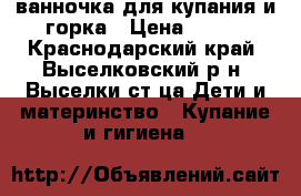 ванночка для купания и горка › Цена ­ 500 - Краснодарский край, Выселковский р-н, Выселки ст-ца Дети и материнство » Купание и гигиена   